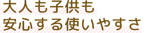 大人も子供も安心する使いやすさ